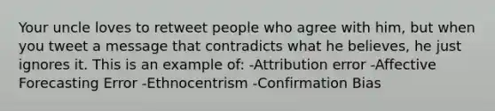 Your uncle loves to retweet people who agree with him, but when you tweet a message that contradicts what he believes, he just ignores it. This is an example of: -Attribution error -Affective Forecasting Error -Ethnocentrism -Confirmation Bias