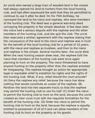 An uncle who owned a large tract of wooded land in fee simple had always opened his land to hunters from the local hunting club, and had often expressed the wish that they be permitted to continue to use it after he died. On his 75th birthday, he conveyed the land to his niece and nephew, who were members of the hunting club. The deed was a general warranty deed conveying the property in fee simple absolute. A few days later, the niece had a serious dispute with the nephew and the other members of the hunting club, and she quit the club. The uncle then executed a written agreement with the nephew stating that the conveyance of the land to the niece and nephew was in trust for the benefit of the local hunting club for a period of 10 years, with the niece and nephew as trustees, and then to the niece and nephew in fee simple. Several months later, the uncle died. When the next hunting season drew near, the nephew told the niece that members of the hunting club were once again planning to hunt on the property. The niece threatened to have anyone hunting on the property other than the nephew arrested for trespassing. The nephew brought an action for appropriate legal or equitable relief to establish his rights and the rights of the hunting club. What, if any, relief should the court provide? (A) Deny the nephew any relief, because the niece has done nothing that would constitute an ouster of the nephew. (B) Partition the land into two separate tracts so that the nephew may permit the hunting club to use his half. (C) Order the niece to permit the hunting club to hunt on the land, because the uncle created an inter vivos trust with the requisite formalities for the benefit of the hunting club. (D) Order the niece to permit the hunting club to hunt on the land, because the nephew is equally entitled to possession of all of it and can allow members of the hunting club to hunt on the property as his guests.