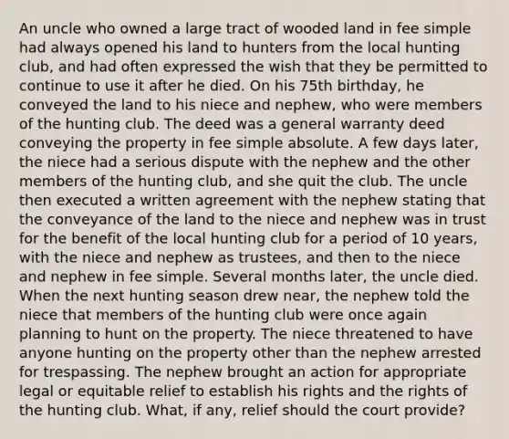 An uncle who owned a large tract of wooded land in fee simple had always opened his land to hunters from the local hunting club, and had often expressed the wish that they be permitted to continue to use it after he died. On his 75th birthday, he conveyed the land to his niece and nephew, who were members of the hunting club. The deed was a general warranty deed conveying the property in fee simple absolute. A few days later, the niece had a serious dispute with the nephew and the other members of the hunting club, and she quit the club. The uncle then executed a written agreement with the nephew stating that the conveyance of the land to the niece and nephew was in trust for the benefit of the local hunting club for a period of 10 years, with the niece and nephew as trustees, and then to the niece and nephew in fee simple. Several months later, the uncle died. When the next hunting season drew near, the nephew told the niece that members of the hunting club were once again planning to hunt on the property. The niece threatened to have anyone hunting on the property other than the nephew arrested for trespassing. The nephew brought an action for appropriate legal or equitable relief to establish his rights and the rights of the hunting club. What, if any, relief should the court provide?