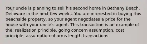 Your uncle is planning to sell his second home in Bethany Beach, Delaware in the next few weeks. You are interested in buying this beachside property, so your agent negotiates a price for the house with your uncle's agent. This transaction is an example of the: realization principle. going concern assumption. cost principle. assumption of arms length transactions