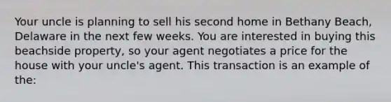 Your uncle is planning to sell his second home in Bethany Beach, Delaware in the next few weeks. You are interested in buying this beachside property, so your agent negotiates a price for the house with your uncle's agent. This transaction is an example of the: