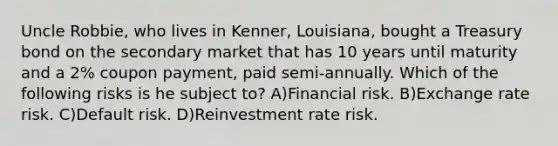 Uncle Robbie, who lives in Kenner, Louisiana, bought a Treasury bond on the secondary market that has 10 years until maturity and a 2% coupon payment, paid semi-annually. Which of the following risks is he subject to? A)Financial risk. B)Exchange rate risk. C)Default risk. D)Reinvestment rate risk.