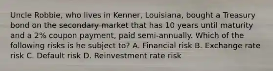 Uncle Robbie, who lives in Kenner, Louisiana, bought a Treasury bond on the secondary market that has 10 years until maturity and a 2% coupon payment, paid semi-annually. Which of the following risks is he subject to? A. Financial risk B. Exchange rate risk C. Default risk D. Reinvestment rate risk