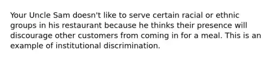 Your Uncle Sam doesn't like to serve certain racial or ethnic groups in his restaurant because he thinks their presence will discourage other customers from coming in for a meal. This is an example of institutional discrimination.