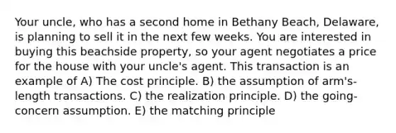 Your uncle, who has a second home in Bethany Beach, Delaware, is planning to sell it in the next few weeks. You are interested in buying this beachside property, so your agent negotiates a price for the house with your uncle's agent. This transaction is an example of A) The cost principle. B) the assumption of arm's-length transactions. C) the realization principle. D) the going-concern assumption. E) the matching principle