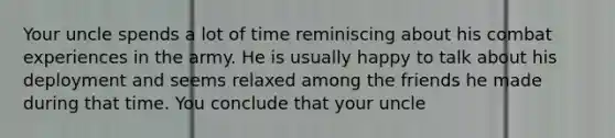 Your uncle spends a lot of time reminiscing about his combat experiences in the army. He is usually happy to talk about his deployment and seems relaxed among the friends he made during that time. You conclude that your uncle