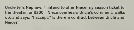 Uncle tells Nephew, "I intend to offer Niece my season ticket to the theater for 200." Niece overhears Uncle's comment, walks up, and says, "I accept." Is there a contract between Uncle and Niece?