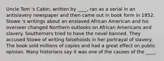 Uncle Tom 's Cabin, written by ____, ran as a serial in an antislavery newspaper and then came out in book form in 1852. Stowe 's writings about an enslaved African American and his overseer changed Northern outlooks on African Americans and slavery. Southerners tried to have the novel banned. They accused Stowe of writing falsehoods in her portrayal of slavery. The book sold millions of copies and had a great effect on public opinion. Many historians say it was one of the causes of the ____.