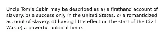 Uncle Tom's Cabin may be described as a) a firsthand account of slavery. b) a success only in the United States. c) a romanticized account of slavery. d) having little effect on the start of the Civil War. e) a powerful political force.