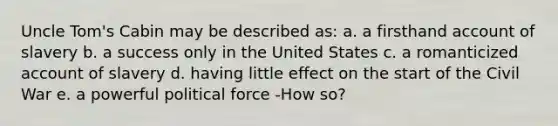 Uncle Tom's Cabin may be described as: a. a firsthand account of slavery b. a success only in the United States c. a romanticized account of slavery d. having little effect on the start of the Civil War e. a powerful political force -How so?