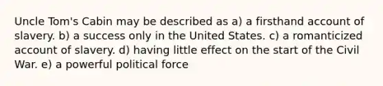 Uncle Tom's Cabin may be described as a) a firsthand account of slavery. b) a success only in the United States. c) a romanticized account of slavery. d) having little effect on the start of the Civil War. e) a powerful political force