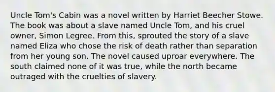 Uncle Tom's Cabin was a novel written by Harriet Beecher Stowe. The book was about a slave named Uncle Tom, and his cruel owner, Simon Legree. From this, sprouted the story of a slave named Eliza who chose the risk of death rather than separation from her young son. The novel caused uproar everywhere. The south claimed none of it was true, while the north became outraged with the cruelties of slavery.