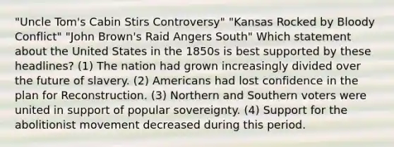 "Uncle Tom's Cabin Stirs Controversy" "Kansas Rocked by Bloody Conflict" "John Brown's Raid Angers South" Which statement about the United States in the 1850s is best supported by these headlines? (1) The nation had grown increasingly divided over the future of slavery. (2) Americans had lost confidence in the plan for Reconstruction. (3) Northern and Southern voters were united in support of popular sovereignty. (4) Support for the abolitionist movement decreased during this period.