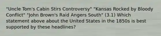 "Uncle Tom's Cabin Stirs Controversy" "Kansas Rocked by Bloody Conflict" "John Brown's Raid Angers South" (3.1) Which statement above about the United States in the 1850s is best supported by these headlines?