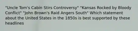 "Uncle Tom's Cabin Stirs Controversy" "Kansas Rocked by Bloody Conflict" "John Brown's Raid Angers South" Which statement about the United States in the 1850s is best supported by these headlines