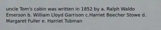 uncle Tom's cabin was written in 1852 by a. Ralph Waldo Emerson b. William Lloyd Garrison c.Harriet Beecher Stowe d. Margaret Fuller e. Harriet Tubman