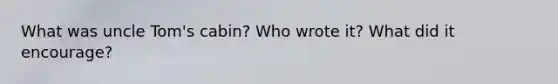 What was uncle Tom's cabin? Who wrote it? What did it encourage?