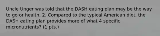 Uncle Unger was told that the DASH eating plan may be the way to go or health. 2. Compared to the typical American diet, the DASH eating plan provides more of what 4 specific micronutrients? (1 pts.)