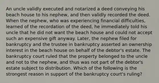 An uncle validly executed and notarized a deed conveying his beach house to his nephew, and then validly recorded the deed. When the nephew, who was experiencing financial difficulties, learned of the recordation of the deed, he immediately told his uncle that he did not want the beach house and could not accept such an expensive gift anyway. Later, the nephew filed for bankruptcy and the trustee in bankruptcy asserted an ownership interest in the beach house on behalf of the debtor's estate. The bankruptcy court ruled that the property belonged to the uncle and not to the nephew, and thus was not part of the debtor's estate subject to distribution. Which of the following is the strongest reason in support of the bankruptcy court's ruling?