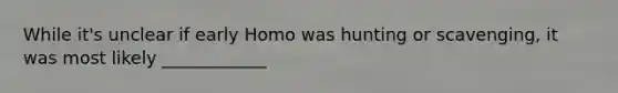 While it's unclear if early Homo was hunting or scavenging, it was most likely ____________