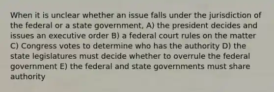 When it is unclear whether an issue falls under the jurisdiction of the federal or a state government, A) the president decides and issues an executive order B) a federal court rules on the matter C) Congress votes to determine who has the authority D) the state legislatures must decide whether to overrule the federal government E) the federal and state governments must share authority