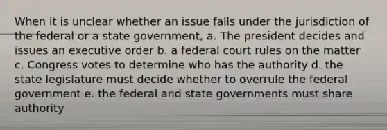 When it is unclear whether an issue falls under the jurisdiction of the federal or a state government, a. The president decides and issues an executive order b. a federal court rules on the matter c. Congress votes to determine who has the authority d. the state legislature must decide whether to overrule the federal government e. the federal and state governments must share authority