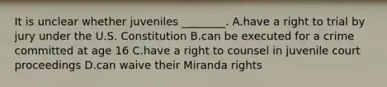 It is unclear whether juveniles​ ________. A.have a right to trial by jury under the U.S. Constitution B.can be executed for a crime committed at age 16 C.have a right to counsel in juvenile court proceedings D.can waive their Miranda rights