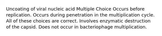 Uncoating of viral nucleic acid Multiple Choice Occurs before replication. Occurs during penetration in the multiplication cycle. All of these choices are correct. Involves enzymatic destruction of the capsid. Does not occur in bacteriophage multiplication.