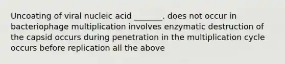 Uncoating of viral nucleic acid _______. does not occur in bacteriophage multiplication involves enzymatic destruction of the capsid occurs during penetration in the multiplication cycle occurs before replication all the above