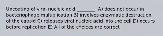 Uncoating of viral nucleic acid ________. A) does not occur in bacteriophage multiplication B) involves enzymatic destruction of the capsid C) releases viral nucleic acid into the cell D) occurs before replication E) All of the choices are correct