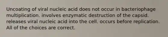 Uncoating of viral nucleic acid does not occur in bacteriophage multiplication. involves enzymatic destruction of the capsid. releases viral nucleic acid into the cell. occurs before replication. All of the choices are correct.