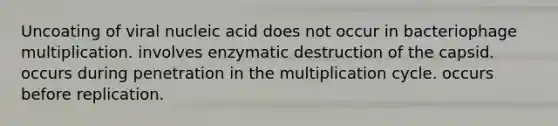 Uncoating of viral nucleic acid does not occur in bacteriophage multiplication. involves enzymatic destruction of the capsid. occurs during penetration in the multiplication cycle. occurs before replication.