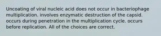 Uncoating of viral nucleic acid does not occur in bacteriophage multiplication. involves enzymatic destruction of the capsid. occurs during penetration in the multiplication cycle. occurs before replication. All of the choices are correct.