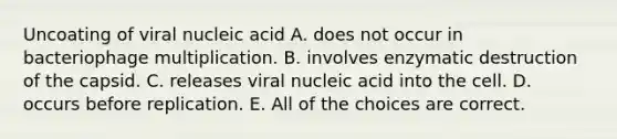 Uncoating of viral nucleic acid A. does not occur in bacteriophage multiplication. B. involves enzymatic destruction of the capsid. C. releases viral nucleic acid into the cell. D. occurs before replication. E. All of the choices are correct.