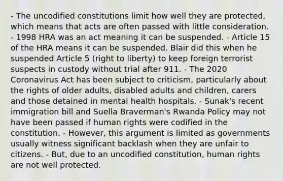 - The uncodified constitutions limit how well they are protected, which means that acts are often passed with little consideration. - 1998 HRA was an act meaning it can be suspended. - Article 15 of the HRA means it can be suspended. Blair did this when he suspended Article 5 (right to liberty) to keep foreign terrorist suspects in custody without trial after 911. - The 2020 Coronavirus Act has been subject to criticism, particularly about the rights of older adults, disabled adults and children, carers and those detained in mental health hospitals. - Sunak's recent immigration bill and Suella Braverman's Rwanda Policy may not have been passed if human rights were codified in the constitution. - However, this argument is limited as governments usually witness significant backlash when they are unfair to citizens. - But, due to an uncodified constitution, human rights are not well protected.