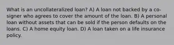 What is an uncollateralized loan? A) A loan not backed by a co-signer who agrees to cover the amount of the loan. B) A personal loan without assets that can be sold if the person defaults on the loans. C) A home equity loan. D) A loan taken on a life insurance policy.