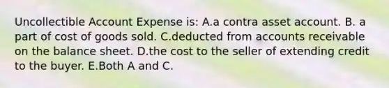 Uncollectible Account Expense is: A.a contra asset account. B. a part of cost of goods sold. C.deducted from accounts receivable on the balance sheet. D.the cost to the seller of extending credit to the buyer. E.Both A and C.