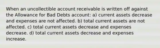 When an uncollectible account receivable is written off against the Allowance for Bad Debts account: a) current assets decrease and expenses are not affected. b) total current assets are not affected. c) total current assets decrease and expenses decrease. d) total current assets decrease and expenses increase.