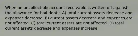 When an uncollectible account receivable is written off against the allowance for bad debts: A) total current assets decrease and expenses decrease. B) current assets decrease and expenses are not affected. C) total current assets are not affected. D) total current assets decrease and expenses increase.