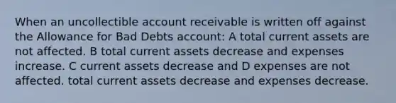 When an uncollectible account receivable is written off against the Allowance for Bad Debts account: A total current assets are not affected. B total current assets decrease and expenses increase. C current assets decrease and D expenses are not affected. total current assets decrease and expenses decrease.