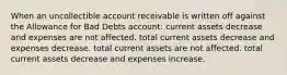 When an uncollectible account receivable is written off against the Allowance for Bad Debts account: current assets decrease and expenses are not affected. total current assets decrease and expenses decrease. total current assets are not affected. total current assets decrease and expenses increase.