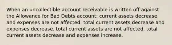 When an uncollectible account receivable is written off against the Allowance for Bad Debts account: current assets decrease and expenses are not affected. total current assets decrease and expenses decrease. total current assets are not affected. total current assets decrease and expenses increase.