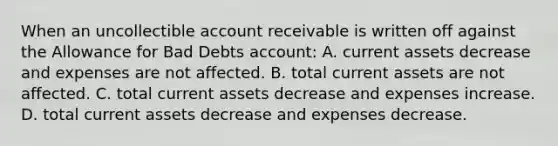 When an uncollectible <a href='https://www.questionai.com/knowledge/kJVv2Bpyud-account-receivable' class='anchor-knowledge'>account receivable</a> is written off against the Allowance for Bad Debts account: A. current assets decrease and expenses are not affected. B. total current assets are not affected. C. total current assets decrease and expenses increase. D. total current assets decrease and expenses decrease.