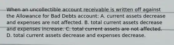 When an uncollectible account receivable is written off against the Allowance for Bad Debts account: A. current assets decrease and expenses are not affected. B. total current assets decrease and expenses increase. C. total current assets are not affected. D. total current assets decrease and expenses decrease.