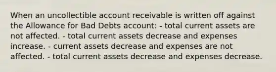 When an uncollectible account receivable is written off against the Allowance for Bad Debts account: - total current assets are not affected. - total current assets decrease and expenses increase. - current assets decrease and expenses are not affected. - total current assets decrease and expenses decrease.