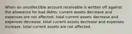 When an uncollectible account receivable is written off against the allowance for bad debts: current assets decrease and expenses are not affected. total current assets decrease and expenses decrease. total current assets decrease and expenses increase. total current assets are not affected.