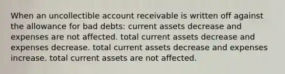 When an uncollectible account receivable is written off against the allowance for bad debts: current assets decrease and expenses are not affected. total current assets decrease and expenses decrease. total current assets decrease and expenses increase. total current assets are not affected.