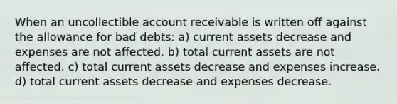 When an uncollectible <a href='https://www.questionai.com/knowledge/kJVv2Bpyud-account-receivable' class='anchor-knowledge'>account receivable</a> is written off against the allowance for bad debts: a) current assets decrease and expenses are not affected. b) total current assets are not affected. c) total current assets decrease and expenses increase. d) total current assets decrease and expenses decrease.