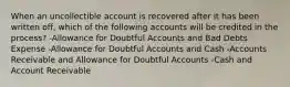 When an uncollectible account is recovered after it has been written off, which of the following accounts will be credited in the process? -Allowance for Doubtful Accounts and Bad Debts Expense -Allowance for Doubtful Accounts and Cash -Accounts Receivable and Allowance for Doubtful Accounts -Cash and Account Receivable