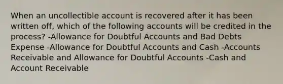 When an uncollectible account is recovered after it has been written off, which of the following accounts will be credited in the process? -Allowance for Doubtful Accounts and Bad Debts Expense -Allowance for Doubtful Accounts and Cash -Accounts Receivable and Allowance for Doubtful Accounts -Cash and Account Receivable